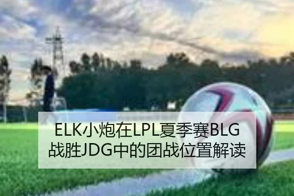 ELK小炮在LPL夏季赛BLG战胜JDG中的团战位置解读