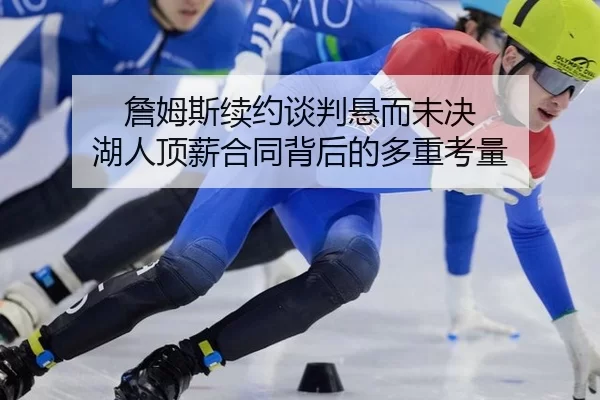 詹姆斯续约谈判悬而未决 湖人顶薪合同背后的多重考量
